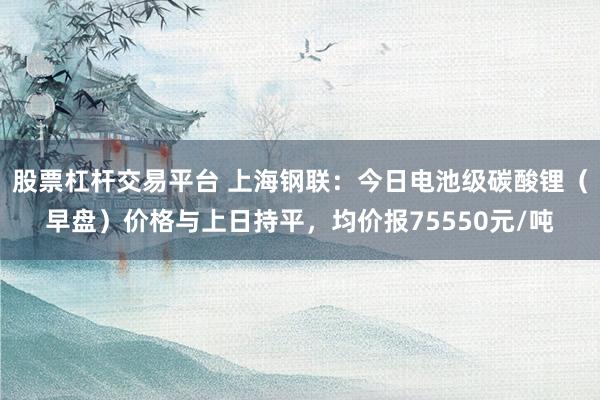 股票杠杆交易平台 上海钢联：今日电池级碳酸锂（早盘）价格与上日持平，均价报75550元/吨
