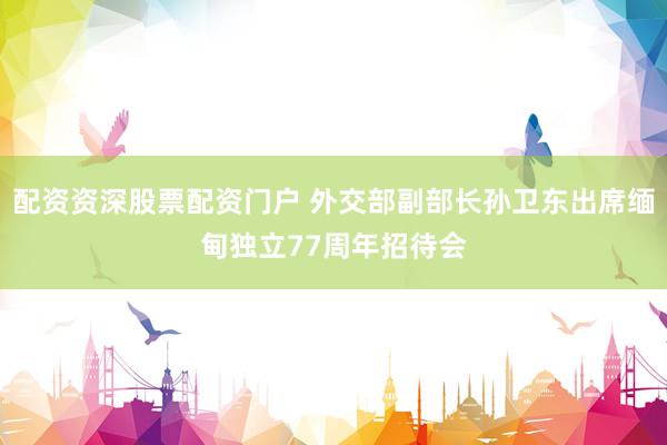配资资深股票配资门户 外交部副部长孙卫东出席缅甸独立77周年招待会