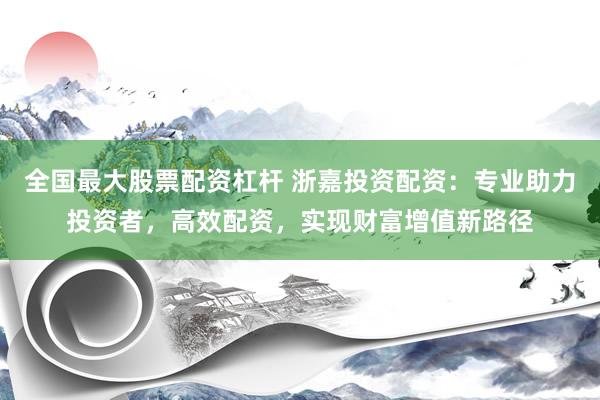全国最大股票配资杠杆 浙嘉投资配资：专业助力投资者，高效配资，实现财富增值新路径