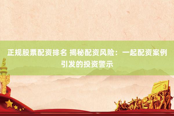 正规股票配资排名 揭秘配资风险：一起配资案例引发的投资警示