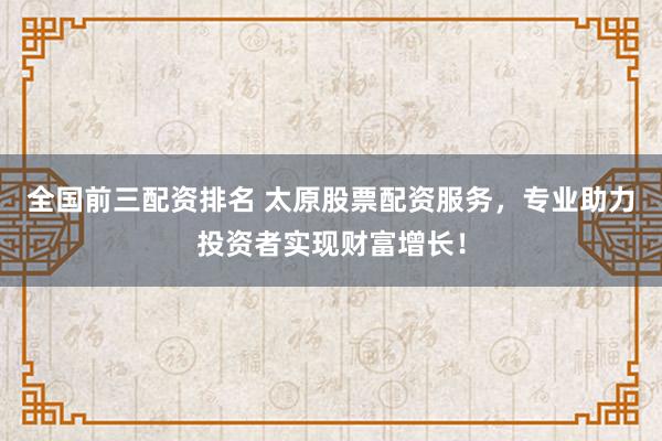 全国前三配资排名 太原股票配资服务，专业助力投资者实现财富增长！