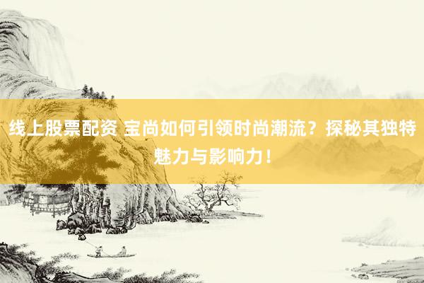 线上股票配资 宝尚如何引领时尚潮流？探秘其独特魅力与影响力！