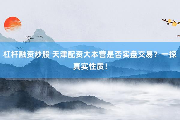 杠杆融资炒股 天津配资大本营是否实盘交易？一探真实性质！