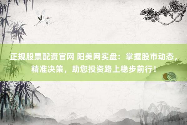 正规股票配资官网 阳美网实盘：掌握股市动态，精准决策，助您投资路上稳步前行！