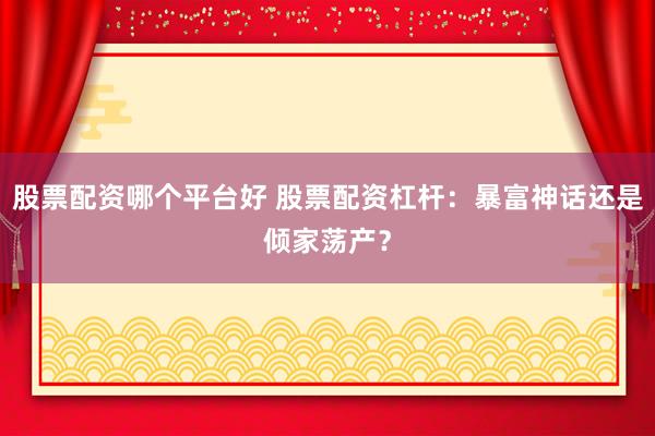 股票配资哪个平台好 股票配资杠杆：暴富神话还是倾家荡产？