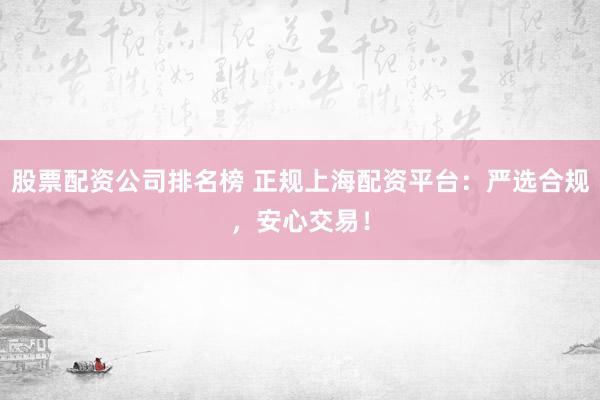 股票配资公司排名榜 正规上海配资平台：严选合规，安心交易！