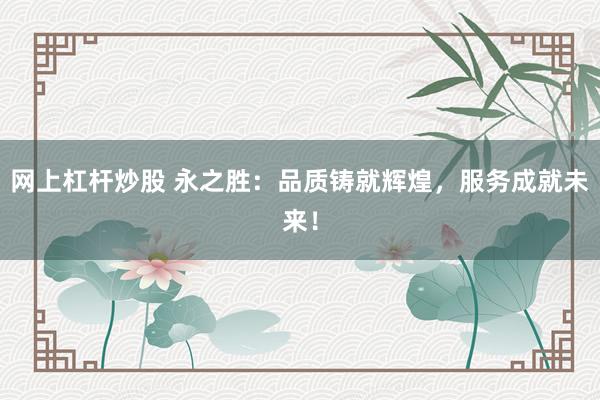 网上杠杆炒股 永之胜：品质铸就辉煌，服务成就未来！