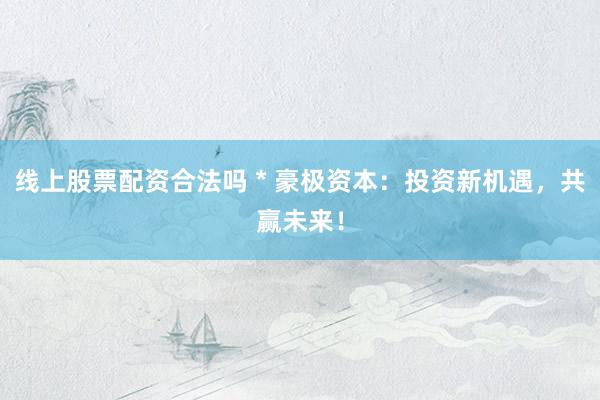 线上股票配资合法吗 * 豪极资本：投资新机遇，共赢未来！