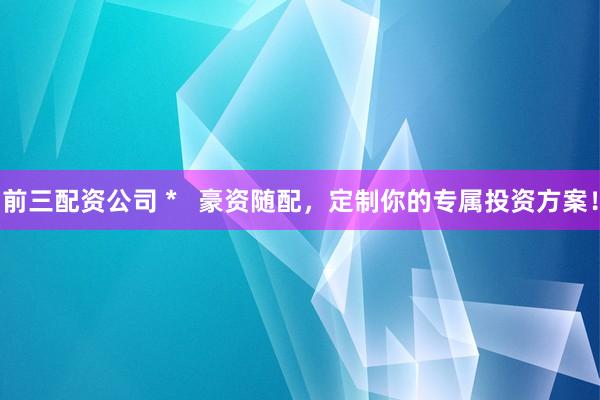 前三配资公司 *   豪资随配，定制你的专属投资方案！