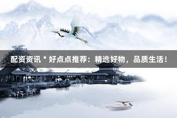 配资资讯 * 好点点推荐：精选好物，品质生活！