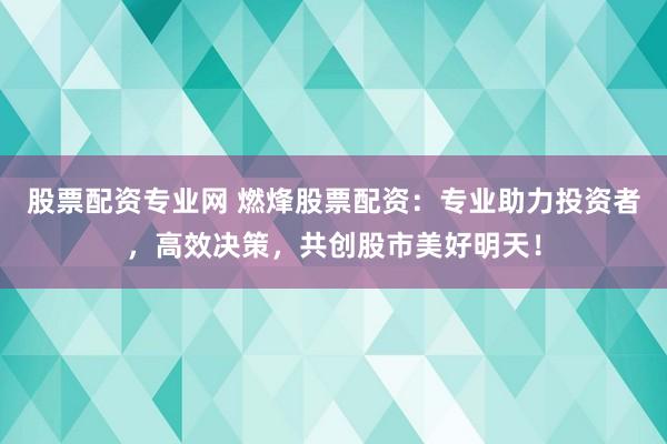 股票配资专业网 燃烽股票配资：专业助力投资者，高效决策，共创股市美好明天！