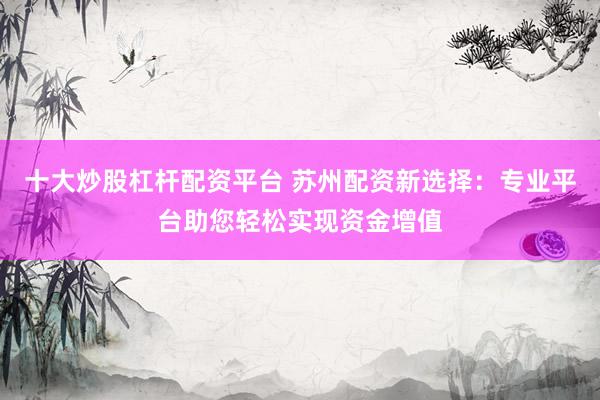 十大炒股杠杆配资平台 苏州配资新选择：专业平台助您轻松实现资金增值
