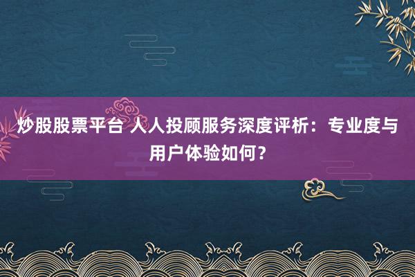 炒股股票平台 人人投顾服务深度评析：专业度与用户体验如何？