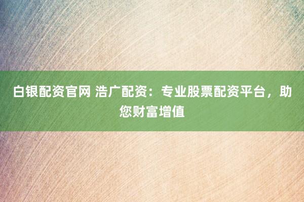 白银配资官网 浩广配资：专业股票配资平台，助您财富增值