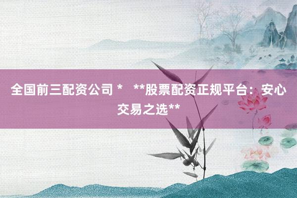 全国前三配资公司 *   **股票配资正规平台：安心交易之选**