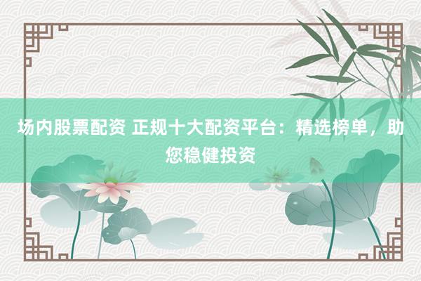 场内股票配资 正规十大配资平台：精选榜单，助您稳健投资