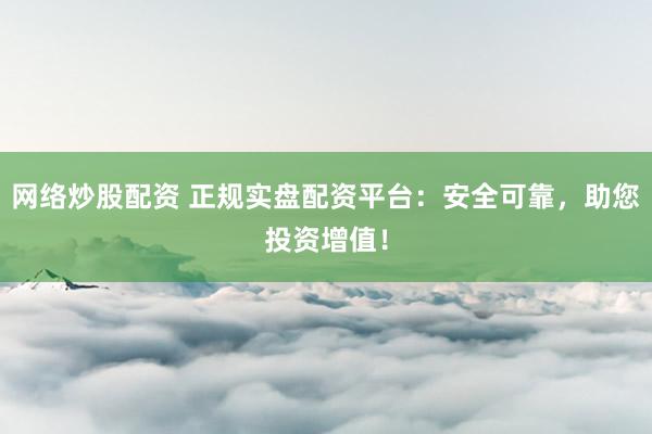网络炒股配资 正规实盘配资平台：安全可靠，助您投资增值！