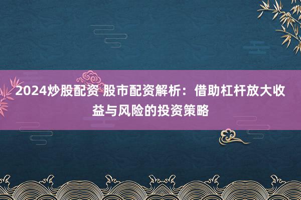 2024炒股配资 股市配资解析：借助杠杆放大收益与风险的投资策略