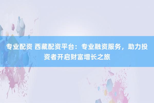 专业配资 西藏配资平台：专业融资服务，助力投资者开启财富增长之旅