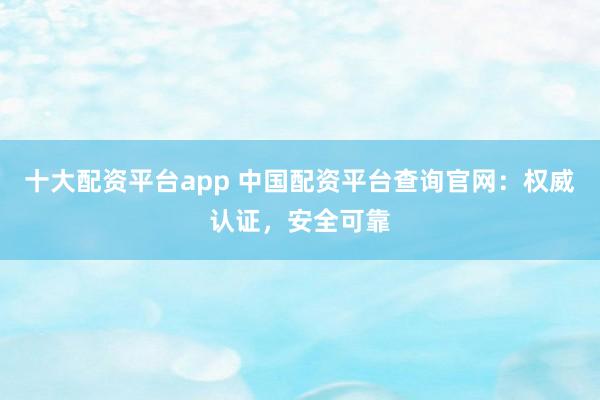 十大配资平台app 中国配资平台查询官网：权威认证，安全可靠