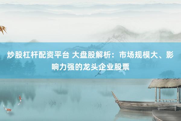 炒股杠杆配资平台 大盘股解析：市场规模大、影响力强的龙头企业股票
