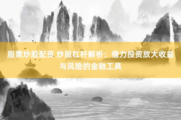 股票炒股配资 炒股杠杆解析：借力投资放大收益与风险的金融工具