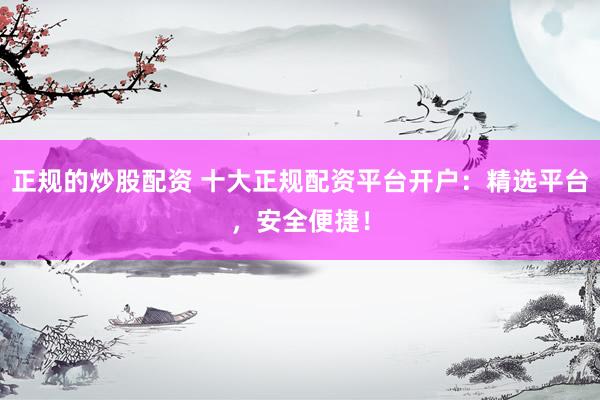 正规的炒股配资 十大正规配资平台开户：精选平台，安全便捷！