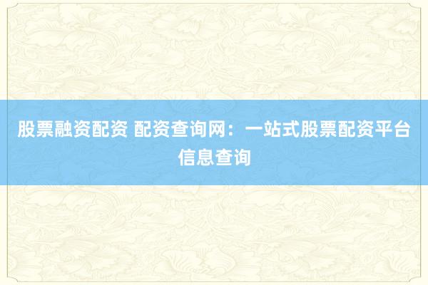 股票融资配资 配资查询网：一站式股票配资平台信息查询