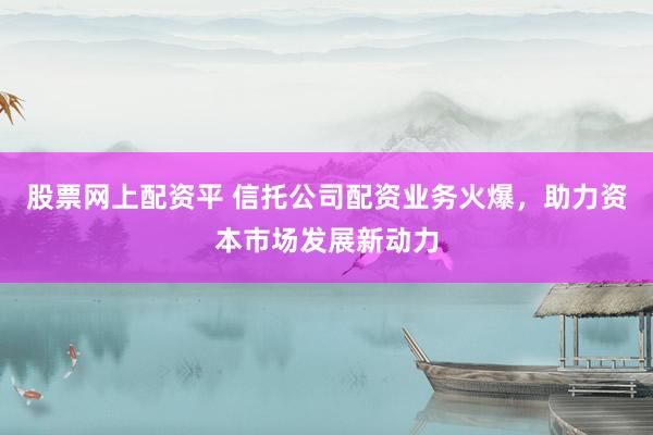 股票网上配资平 信托公司配资业务火爆，助力资本市场发展新动力