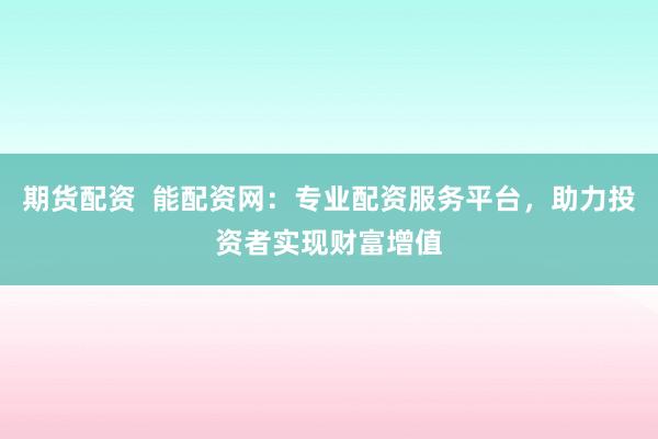 期货配资  能配资网：专业配资服务平台，助力投资者实现财富增值