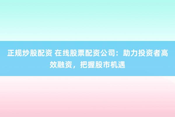 正规炒股配资 在线股票配资公司：助力投资者高效融资，把握股市机遇