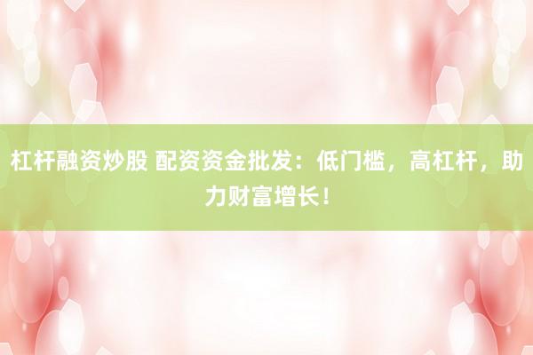 杠杆融资炒股 配资资金批发：低门槛，高杠杆，助力财富增长！