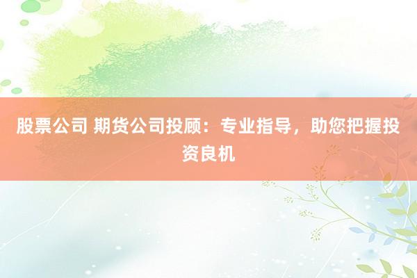 股票公司 期货公司投顾：专业指导，助您把握投资良机