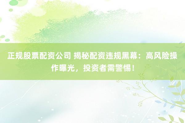 正规股票配资公司 揭秘配资违规黑幕：高风险操作曝光，投资者需警惕！