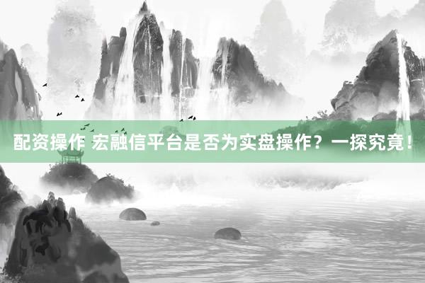 配资操作 宏融信平台是否为实盘操作？一探究竟！