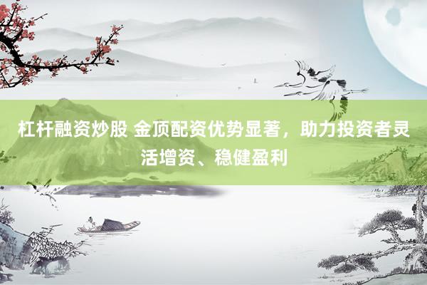 杠杆融资炒股 金顶配资优势显著，助力投资者灵活增资、稳健盈利