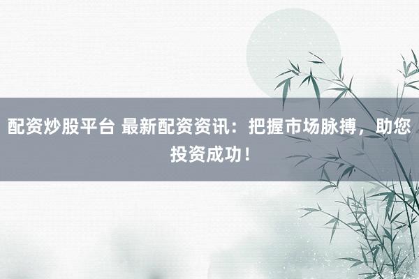 配资炒股平台 最新配资资讯：把握市场脉搏，助您投资成功！