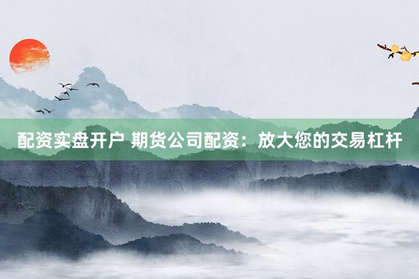 配资实盘开户 期货公司配资：放大您的交易杠杆