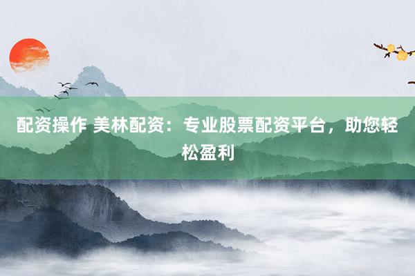配资操作 美林配资：专业股票配资平台，助您轻松盈利