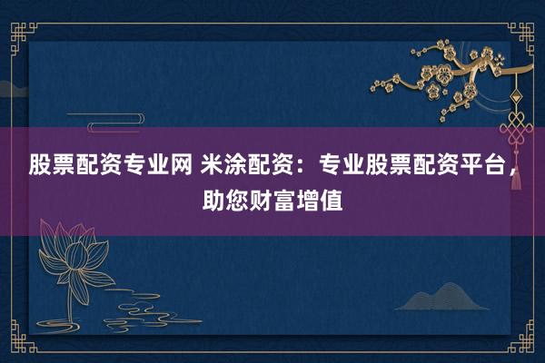 股票配资专业网 米涂配资：专业股票配资平台，助您财富增值