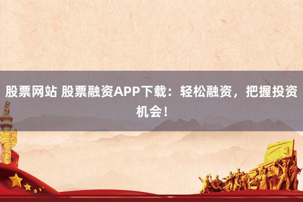 股票网站 股票融资APP下载：轻松融资，把握投资机会！