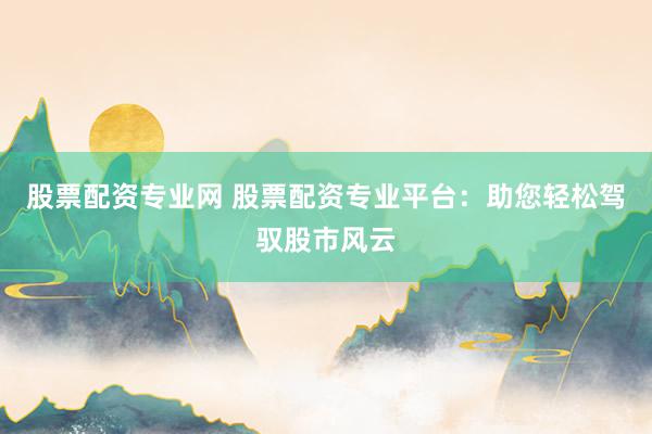 股票配资专业网 股票配资专业平台：助您轻松驾驭股市风云