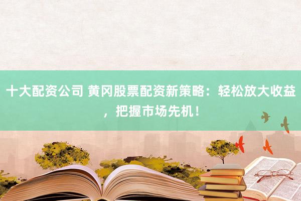 十大配资公司 黄冈股票配资新策略：轻松放大收益，把握市场先机！