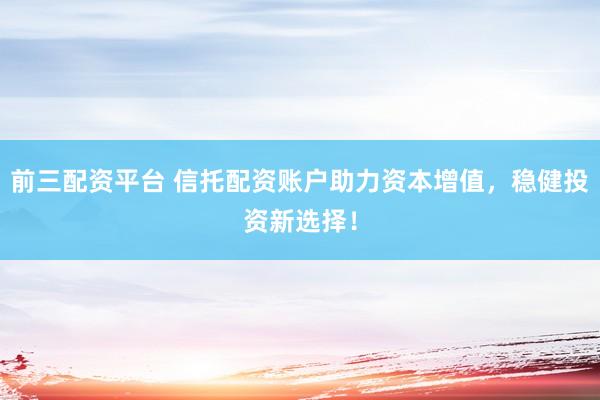 前三配资平台 信托配资账户助力资本增值，稳健投资新选择！
