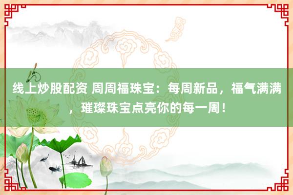 线上炒股配资 周周福珠宝：每周新品，福气满满，璀璨珠宝点亮你的每一周！