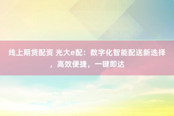 线上期货配资 光大e配：数字化智能配送新选择，高效便捷，一键即达