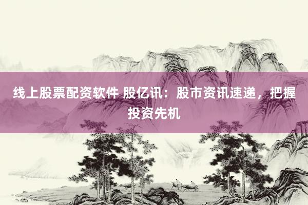 线上股票配资软件 股亿讯：股市资讯速递，把握投资先机