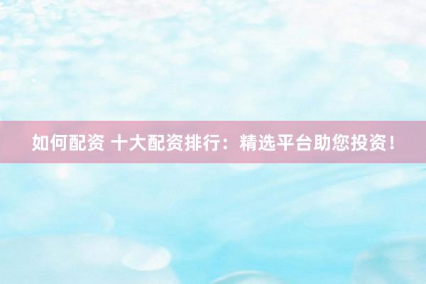 如何配资 十大配资排行：精选平台助您投资！