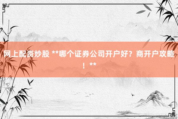 网上配资炒股 **哪个证券公司开户好？商开户攻略！**