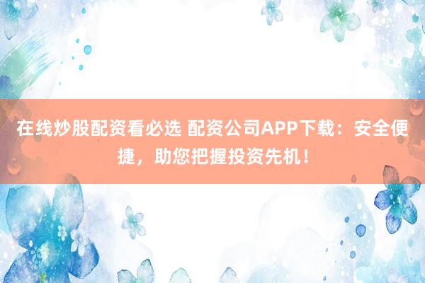 在线炒股配资看必选 配资公司APP下载：安全便捷，助您把握投资先机！